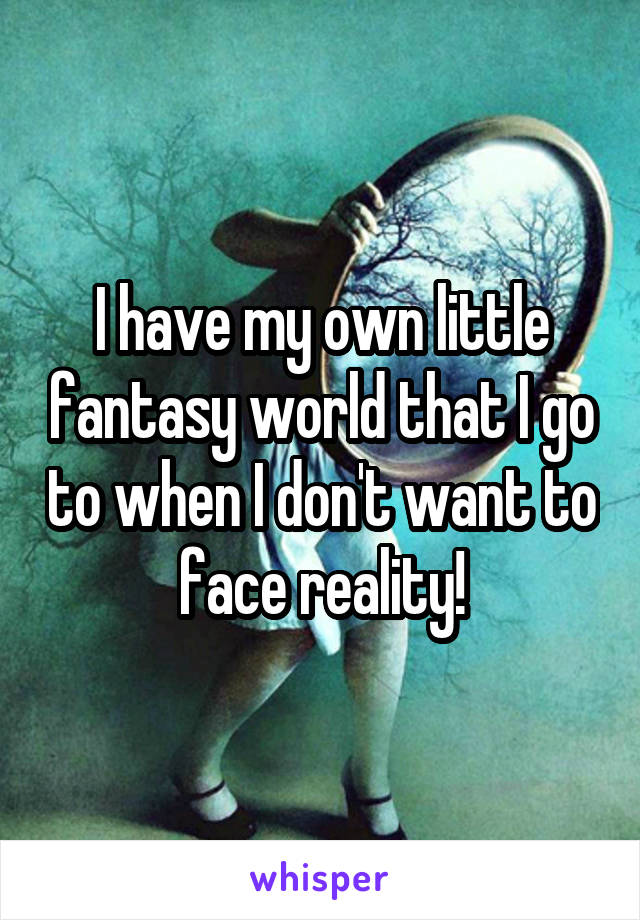 I have my own little fantasy world that I go to when I don't want to face reality!