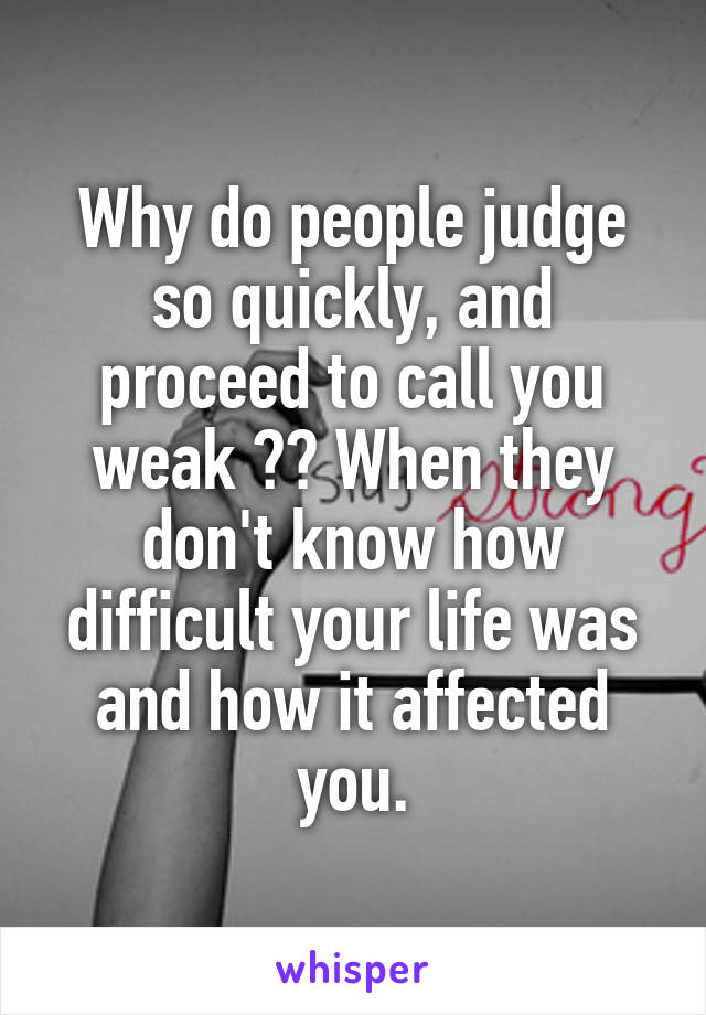 Why do people judge so quickly, and proceed to call you weak ?? When they don't know how difficult your life was and how it affected you.