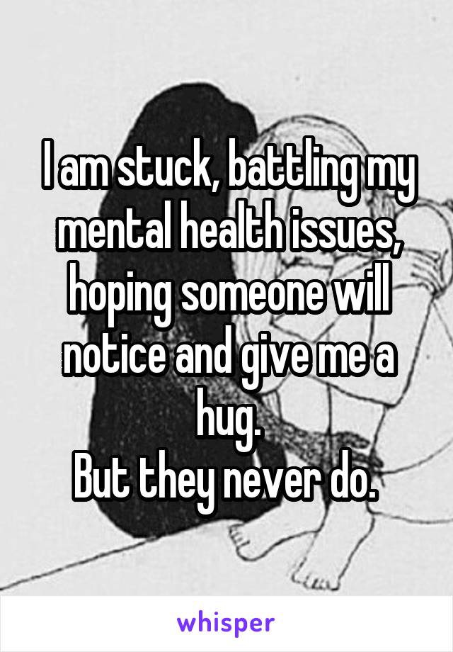 I am stuck, battling my mental health issues, hoping someone will notice and give me a hug.
But they never do. 
