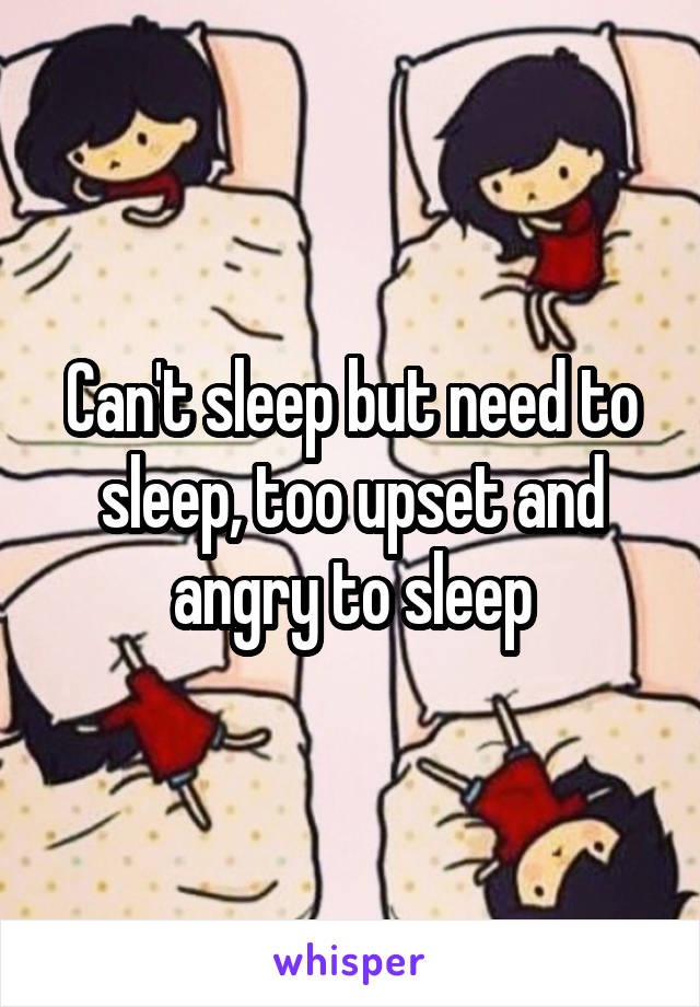 Can't sleep but need to sleep, too upset and angry to sleep
