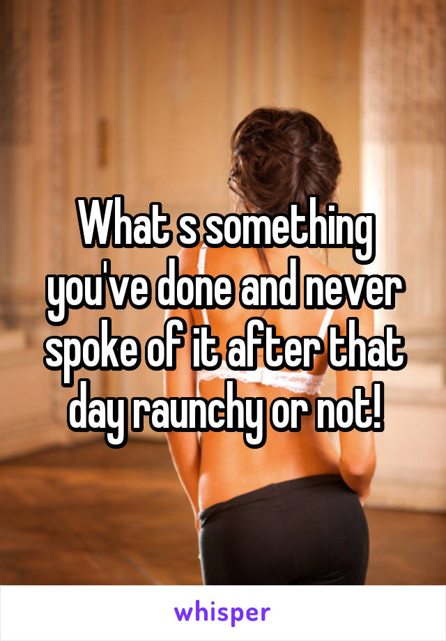 What s something you've done and never spoke of it after that day raunchy or not!
