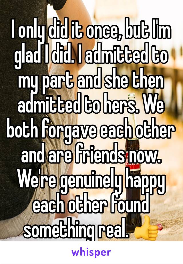 I only did it once, but I'm glad I did. I admitted to
my part and she then admitted to hers. We both forgave each other and are friends now. We're genuinely happy each other found something real. 👍