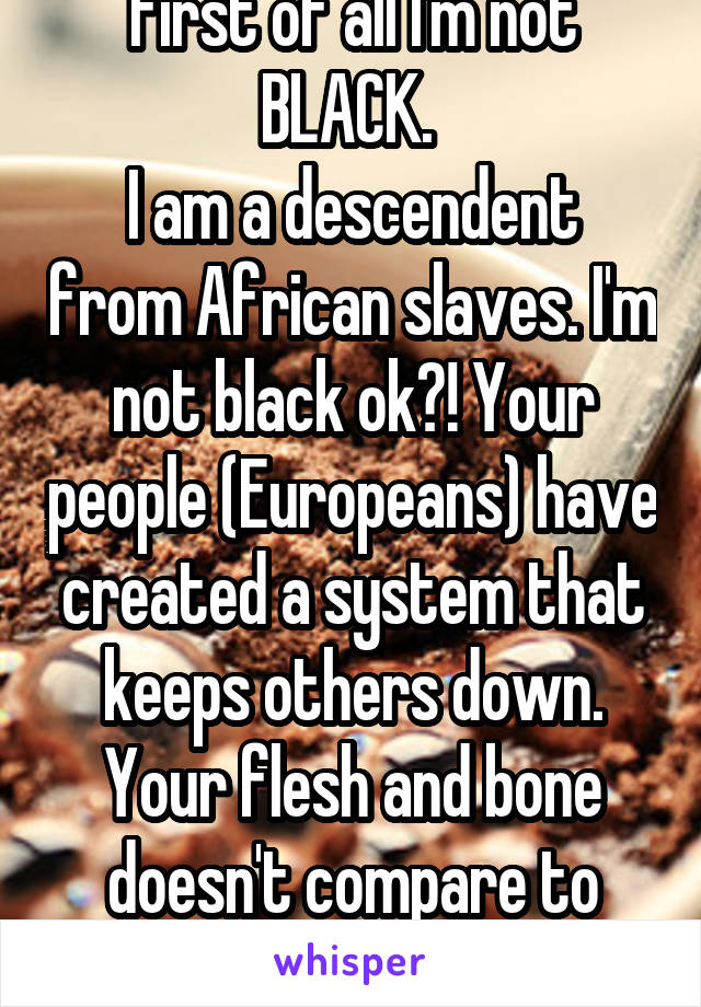 First of all I'm not BLACK. 
I am a descendent from African slaves. I'm not black ok?! Your people (Europeans) have created a system that keeps others down. Your flesh and bone doesn't compare to mine