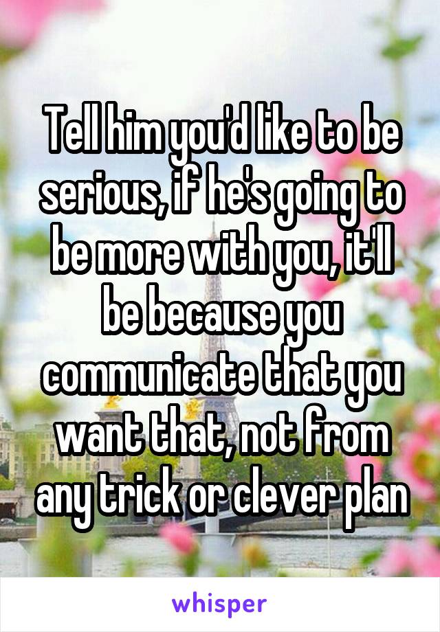 Tell him you'd like to be serious, if he's going to be more with you, it'll be because you communicate that you want that, not from any trick or clever plan