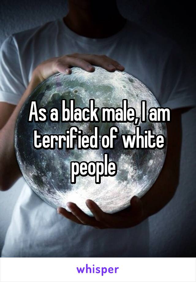 As a black male, I am terrified of white people   