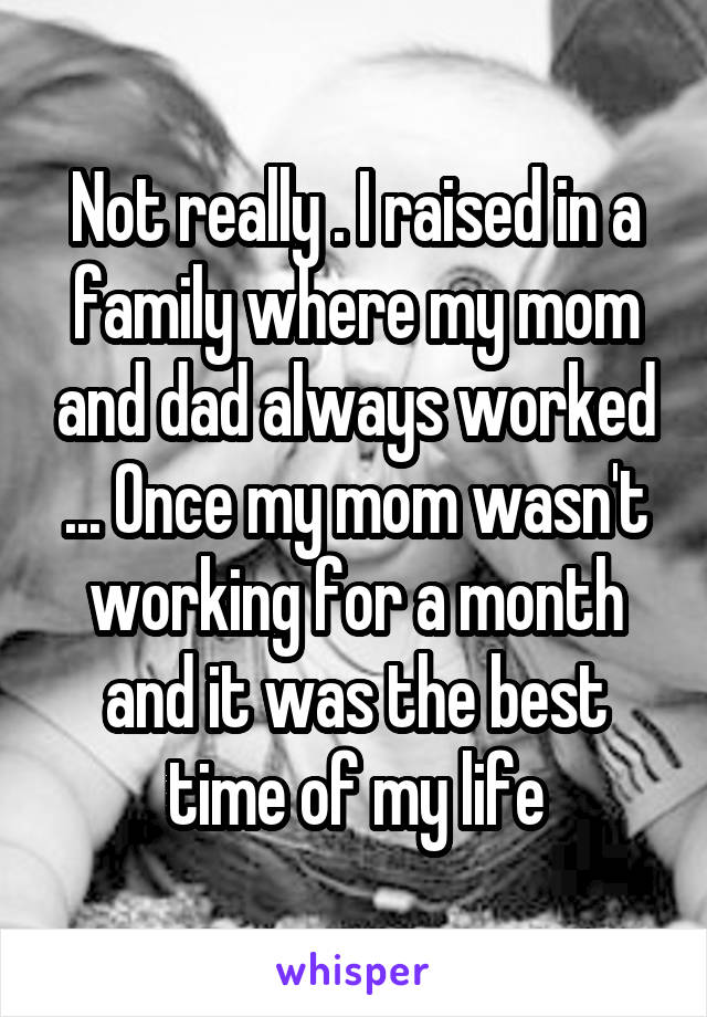 Not really . I raised in a family where my mom and dad always worked ... Once my mom wasn't working for a month and it was the best time of my life