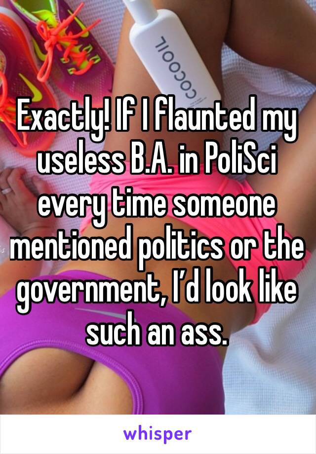 Exactly! If I flaunted my useless B.A. in PoliSci every time someone mentioned politics or the government, I’d look like such an ass. 