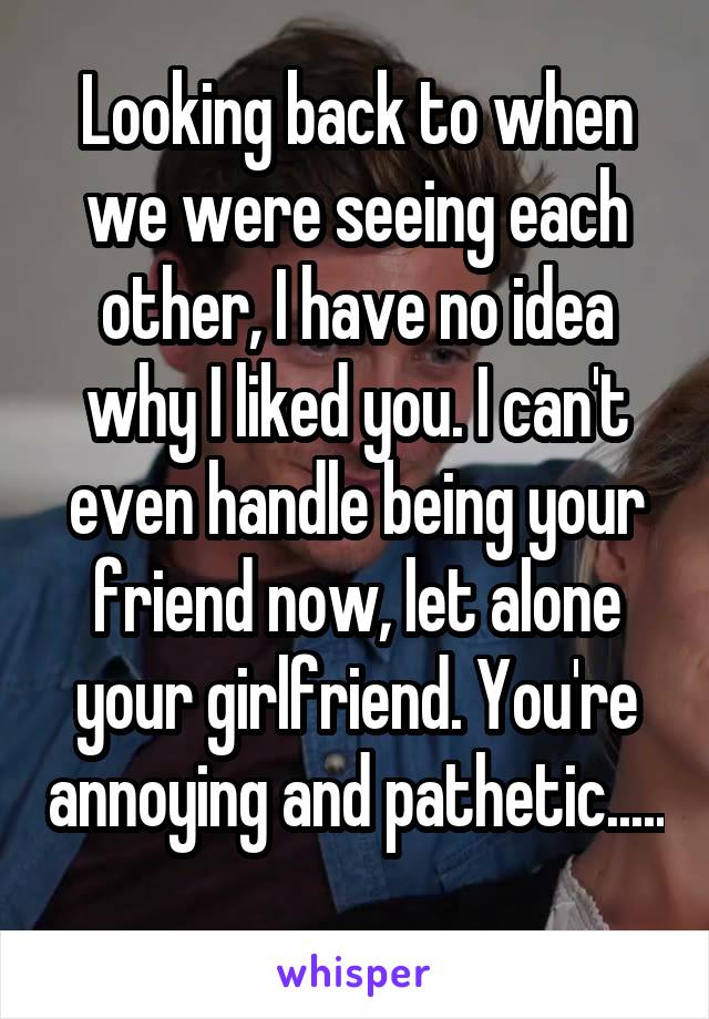 Looking back to when we were seeing each other, I have no idea why I liked you. I can't even handle being your friend now, let alone your girlfriend. You're annoying and pathetic..... 