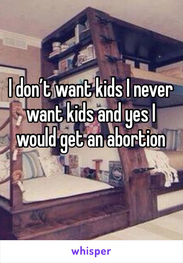 I don’t want kids I never want kids and yes I would get an abortion 