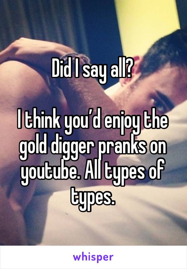 Did I say all?

I think you’d enjoy the gold digger pranks on youtube. All types of types. 