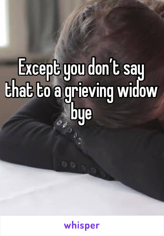 Except you don’t say that to a grieving widow bye