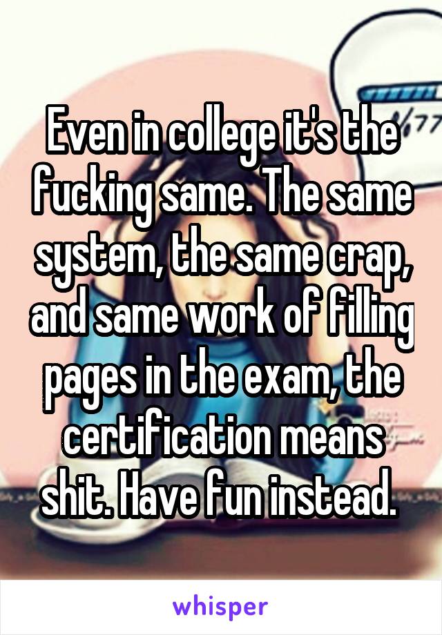 Even in college it's the fucking same. The same system, the same crap, and same work of filling pages in the exam, the certification means shit. Have fun instead. 