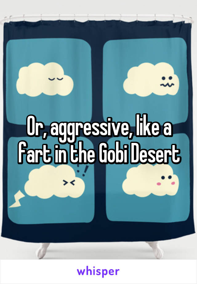 Or, aggressive, like a fart in the Gobi Desert
