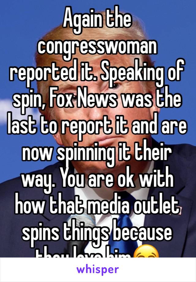 Again the congresswoman reported it. Speaking of spin, Fox News was the last to report it and are now spinning it their way. You are ok with how that media outlet spins things because they love him😂