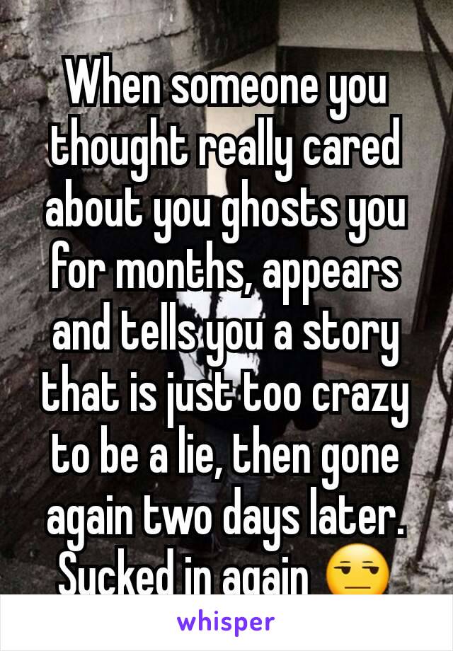 When someone you thought really cared about you ghosts you for months, appears and tells you a story that is just too crazy to be a lie, then gone again two days later. Sucked in again ðŸ˜’