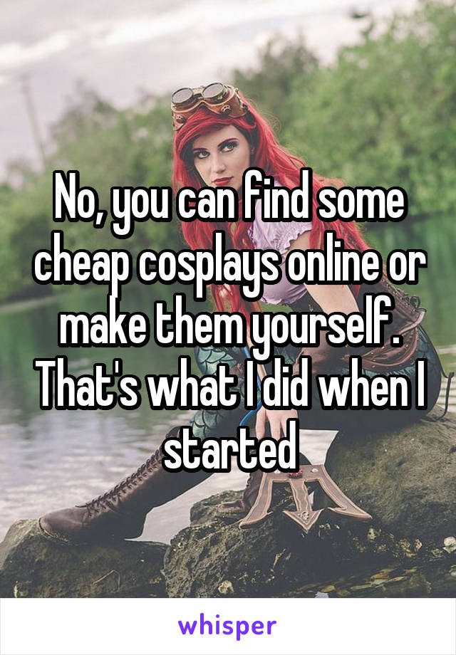 No, you can find some cheap cosplays online or make them yourself. That's what I did when I started