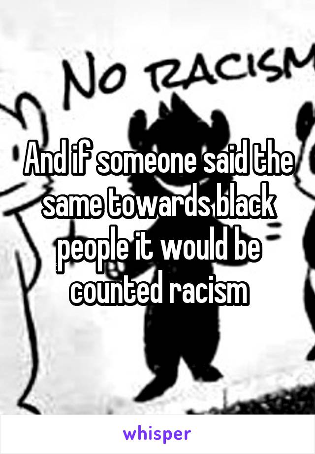 And if someone said the same towards black people it would be counted racism