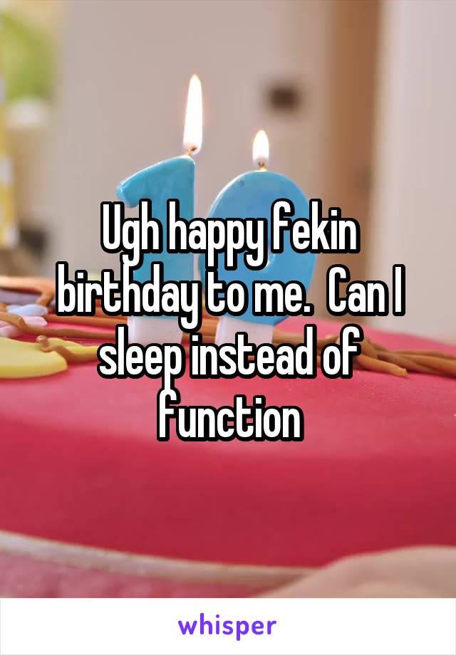 Ugh happy fekin birthday to me.  Can I sleep instead of function