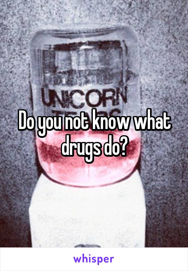 Do you not know what drugs do?