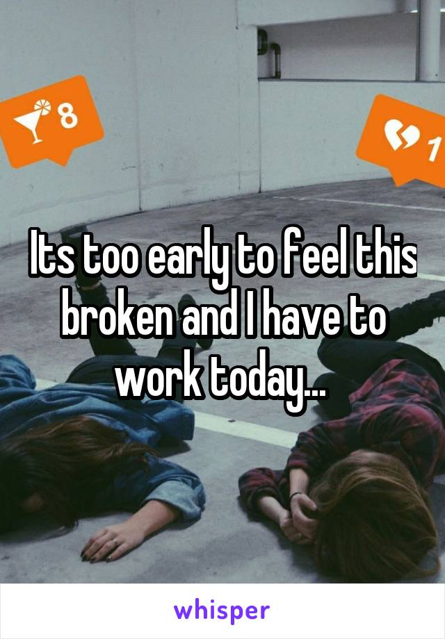 Its too early to feel this broken and I have to work today... 