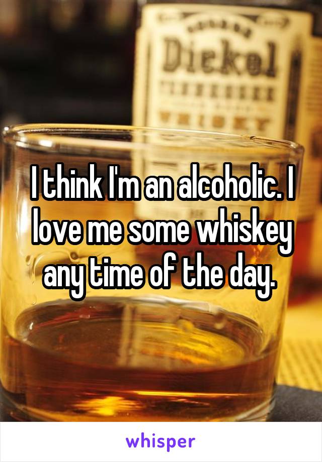 I think I'm an alcoholic. I love me some whiskey any time of the day. 