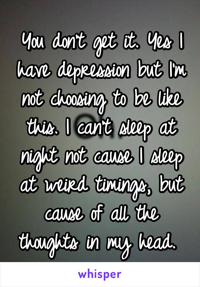 You don't get it. Yes I have depression but I'm not choosing to be like this. I can't sleep at night not cause I sleep at weird timings, but cause of all the thoughts in my head. 