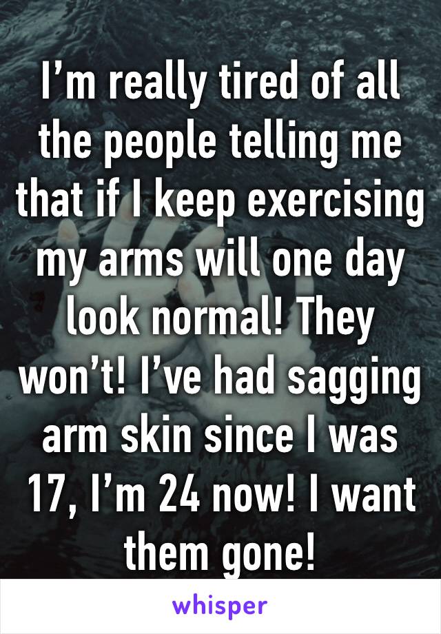 I’m really tired of all the people telling me that if I keep exercising my arms will one day look normal! They won’t! I’ve had sagging arm skin since I was 17, I’m 24 now! I want them gone!
