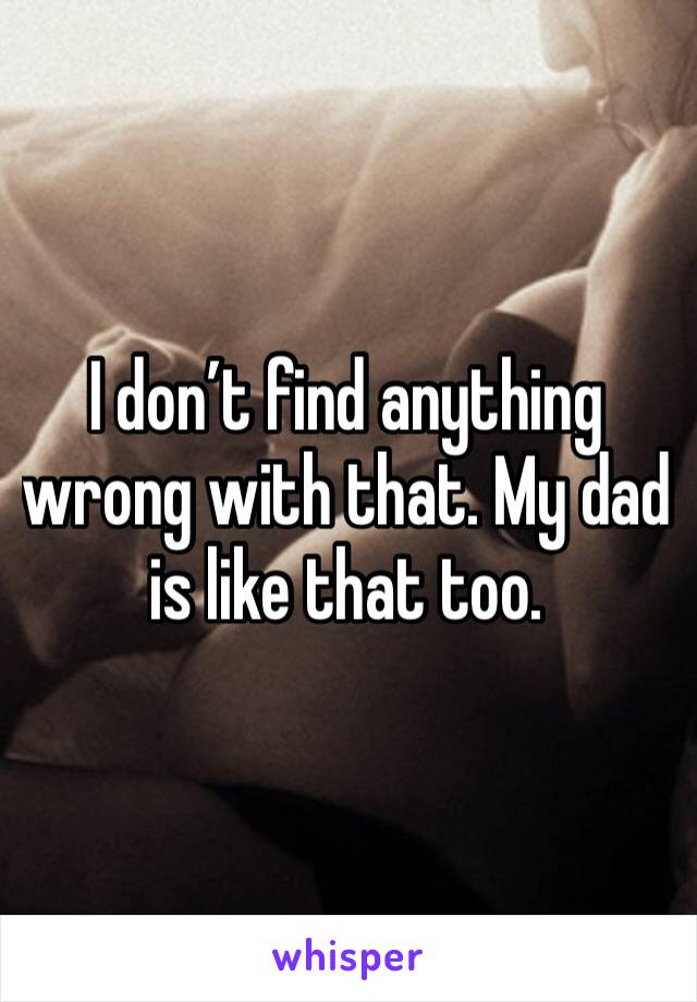 I don’t find anything wrong with that. My dad is like that too. 