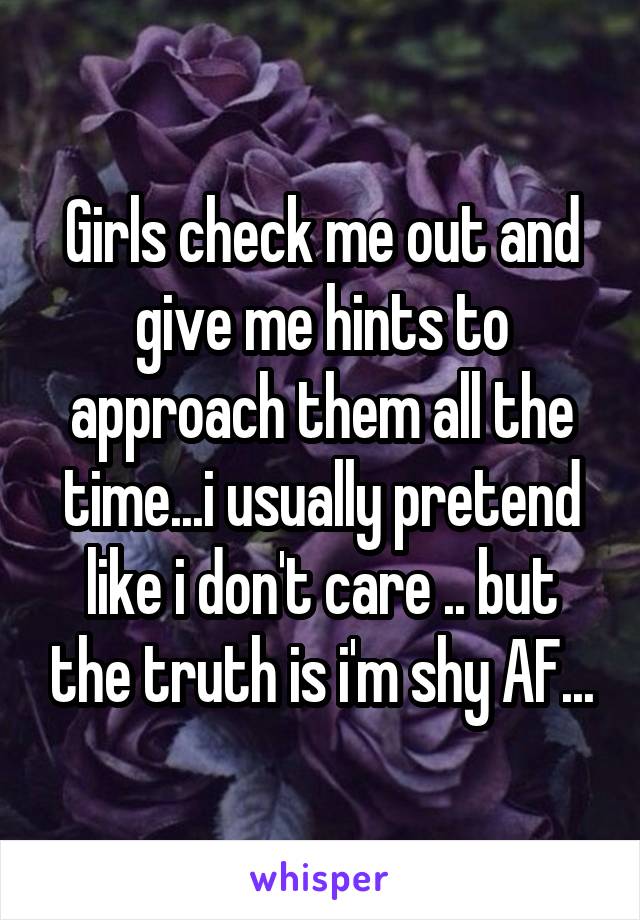 Girls check me out and give me hints to approach them all the time...i usually pretend like i don't care .. but the truth is i'm shy AF...