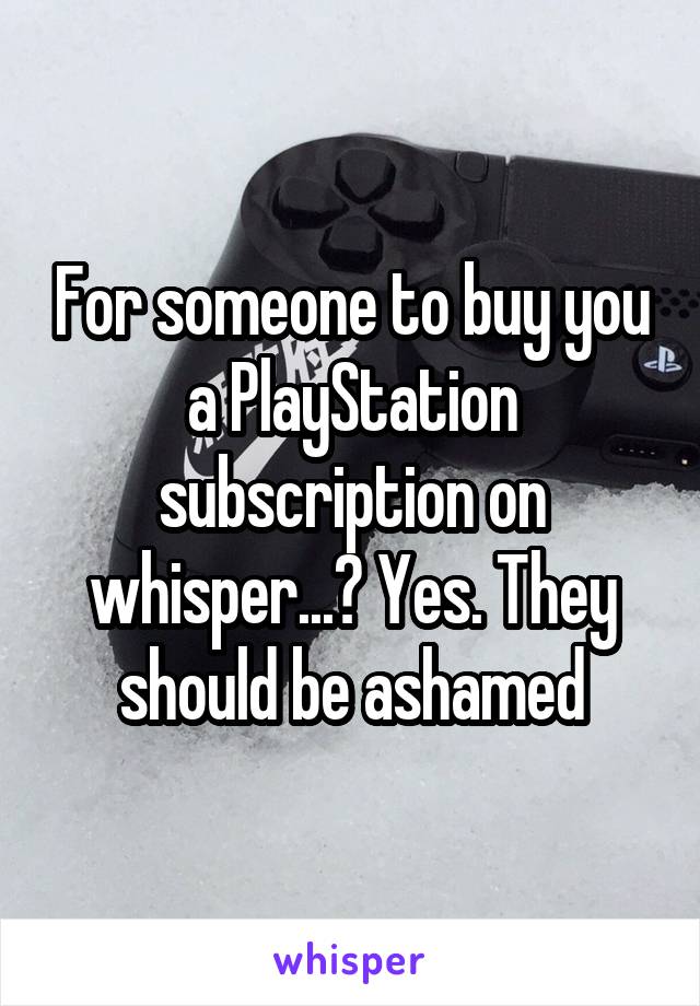 For someone to buy you a PlayStation subscription on whisper...? Yes. They should be ashamed