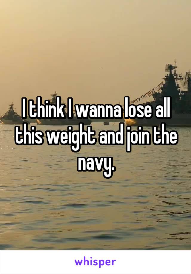I think I wanna lose all this weight and join the navy.