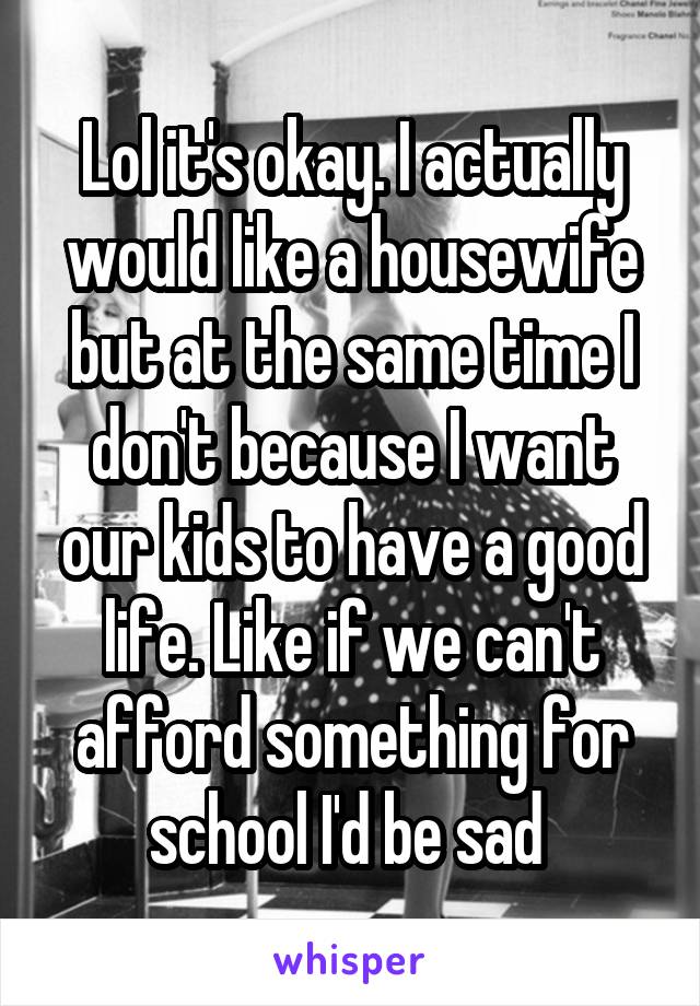 Lol it's okay. I actually would like a housewife but at the same time I don't because I want our kids to have a good life. Like if we can't afford something for school I'd be sad 