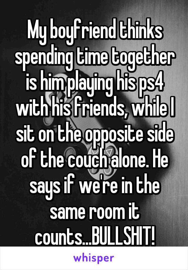 My boyfriend thinks spending time together is him playing his ps4 with his friends, while I sit on the opposite side of the couch alone. He says if we're in the same room it counts...BULLSHIT!