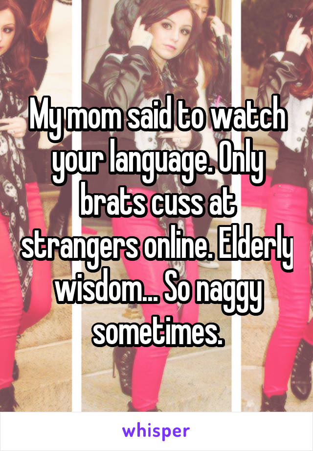 My mom said to watch your language. Only brats cuss at strangers online. Elderly wisdom... So naggy sometimes.