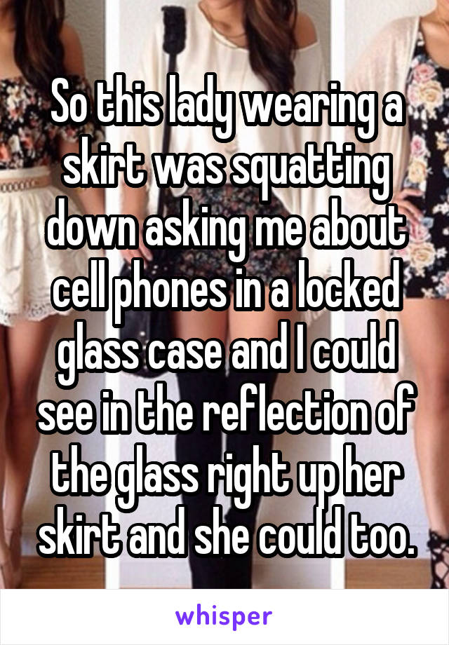 So this lady wearing a skirt was squatting down asking me about cell phones in a locked glass case and I could see in the reflection of the glass right up her skirt and she could too.