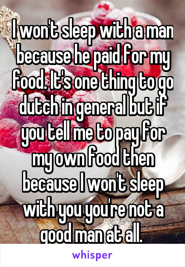 I won't sleep with a man because he paid for my food. It's one thing to go dutch in general but if you tell me to pay for my own food then because I won't sleep with you you're not a good man at all. 