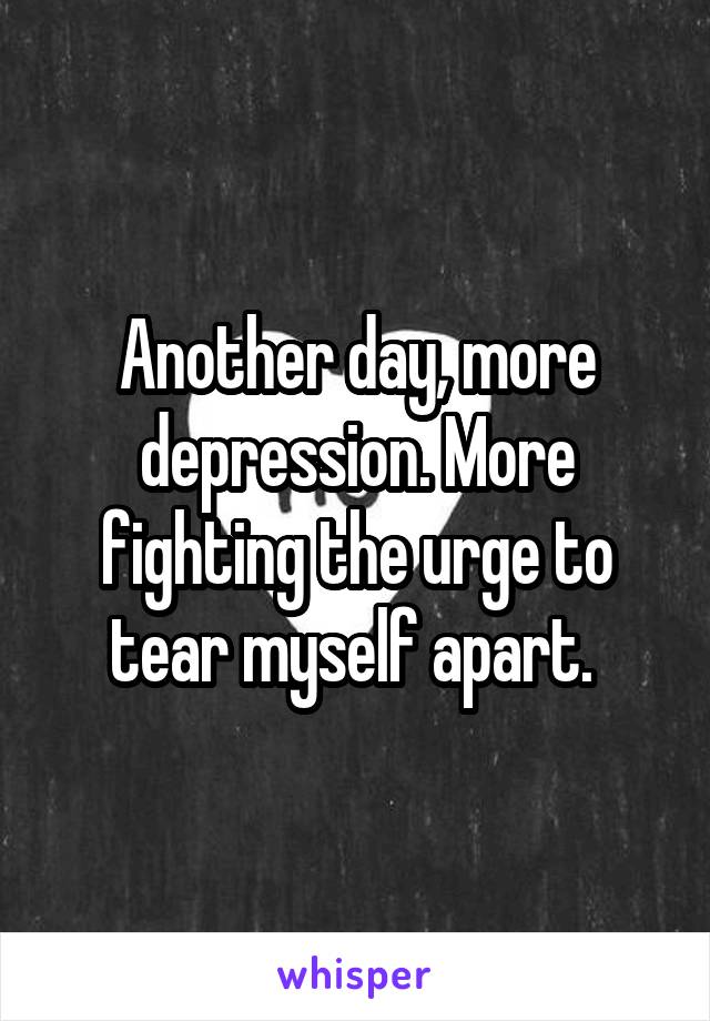 Another day, more depression. More fighting the urge to tear myself apart. 