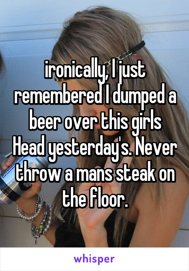 ironically, I just remembered I dumped a beer over this girls Head yesterday's. Never throw a mans steak on the floor.