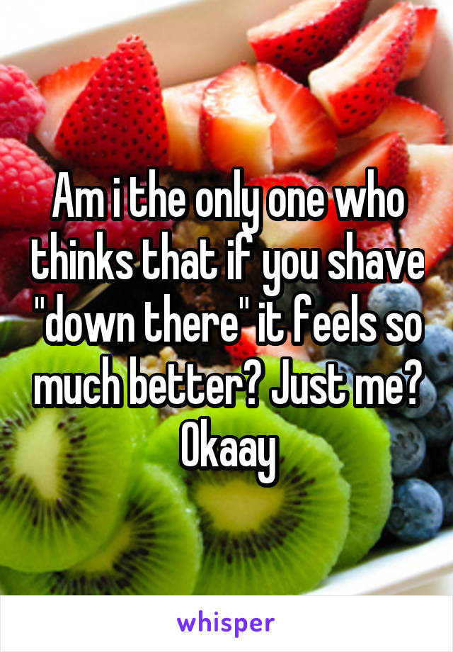 Am i the only one who thinks that if you shave "down there" it feels so much better? Just me? Okaay