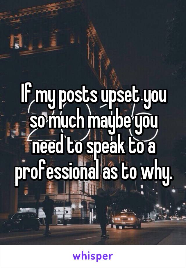 If my posts upset you so much maybe you need to speak to a professional as to why.