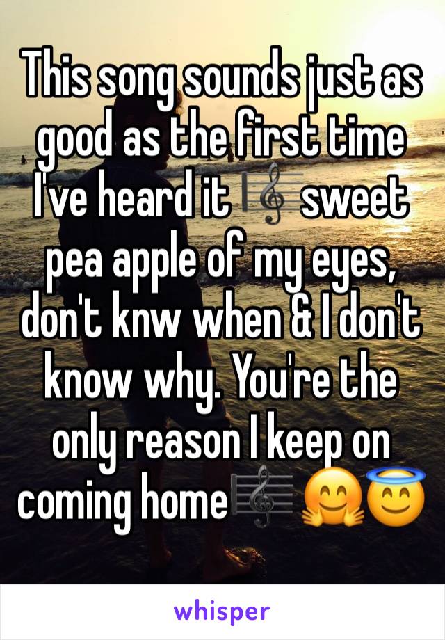 This song sounds just as good as the first time I've heard it ðŸŽ¼sweet pea apple of my eyes, don't knw when & I don't know why. You're the only reason I keep on coming homeðŸŽ¼ ðŸ¤—ðŸ˜‡