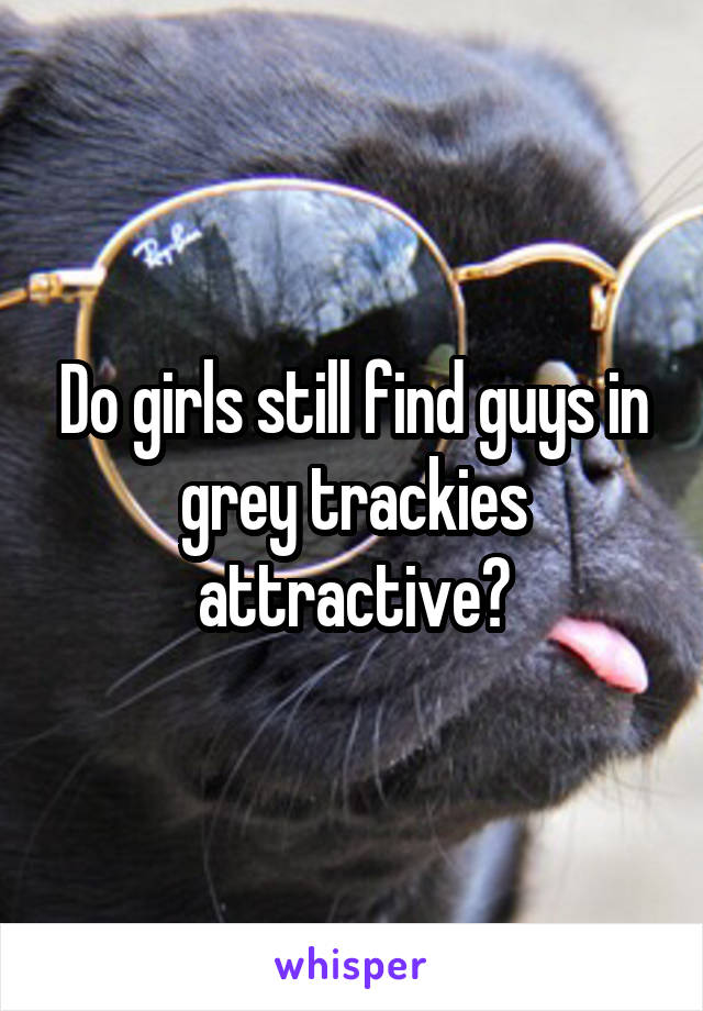 Do girls still find guys in grey trackies attractive?