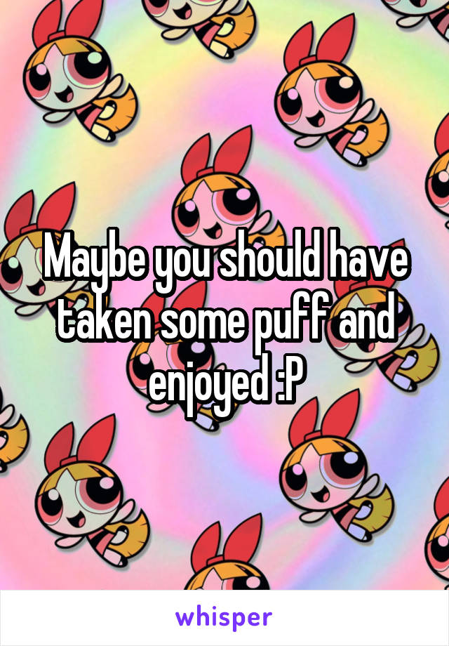 Maybe you should have taken some puff and enjoyed :P