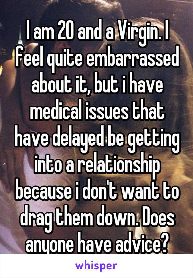 I am 20 and a Virgin. I feel quite embarrassed about it, but i have medical issues that have delayed be getting into a relationship because i don't want to drag them down. Does anyone have advice?