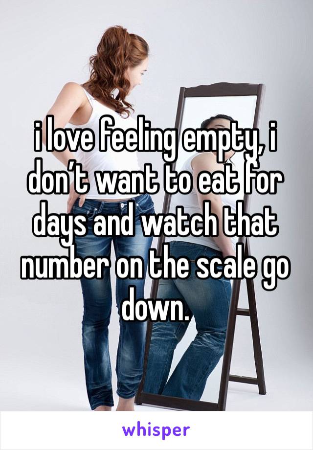 i love feeling empty, i don’t want to eat for days and watch that number on the scale go down.