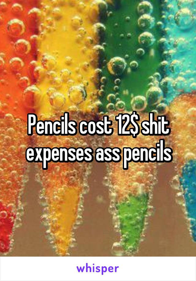 Pencils cost 12$ shit expenses ass pencils