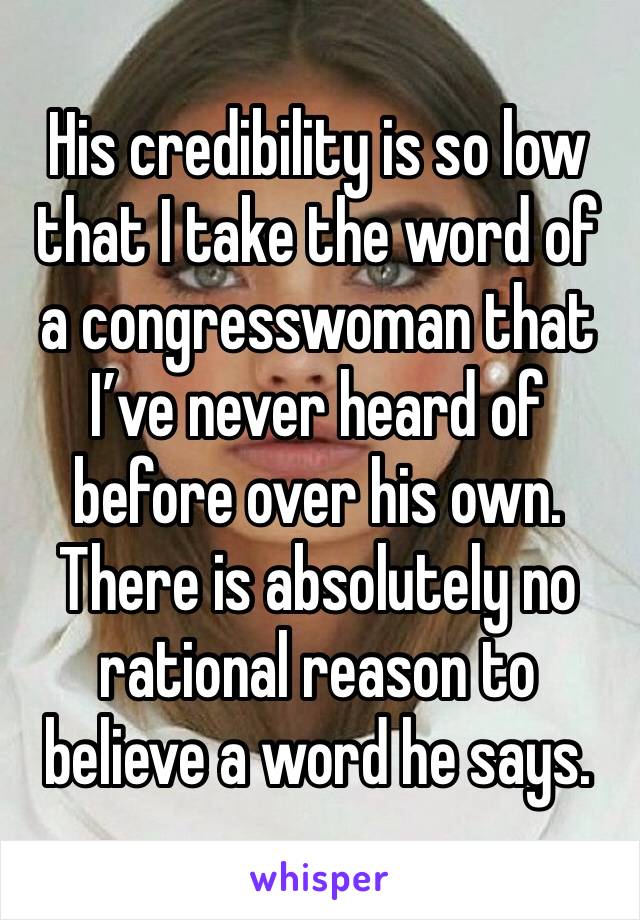 His credibility is so low that I take the word of a congresswoman that I’ve never heard of before over his own. There is absolutely no rational reason to believe a word he says. 