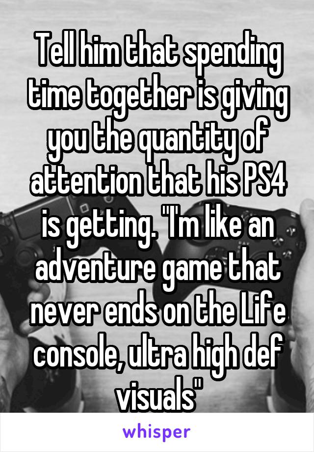 Tell him that spending time together is giving you the quantity of attention that his PS4 is getting. "I'm like an adventure game that never ends on the Life console, ultra high def visuals"