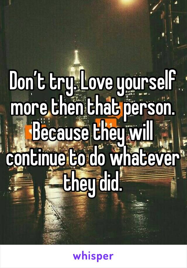 Don’t try. Love yourself more then that person. Because they will continue to do whatever they did.