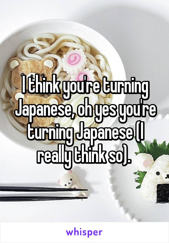 I think you're turning Japanese, oh yes you're turning Japanese (I really think so). 